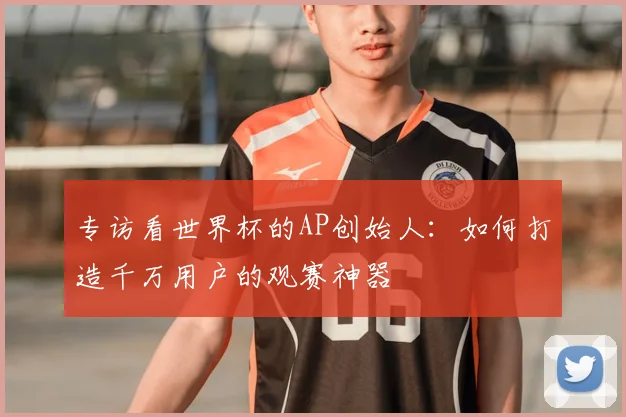 专访看世界杯的AP创始人:如何打造千万用户的观赛神器