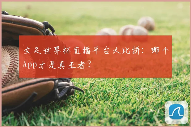 女足世界杯直播平台大比拼：哪个App才是真王者？