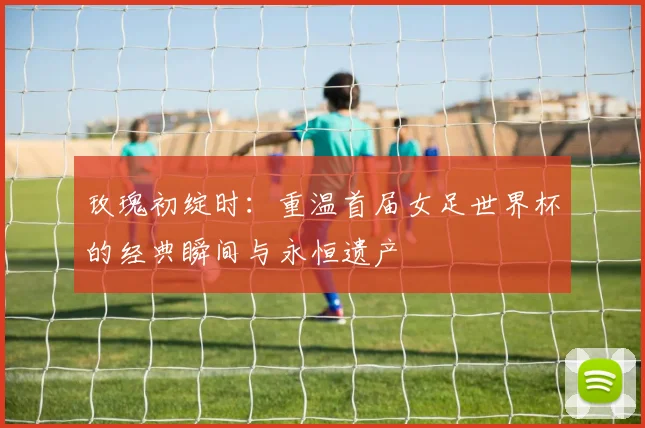 玫瑰初绽时:重温首届女足世界杯的经典瞬间与永恒遗产