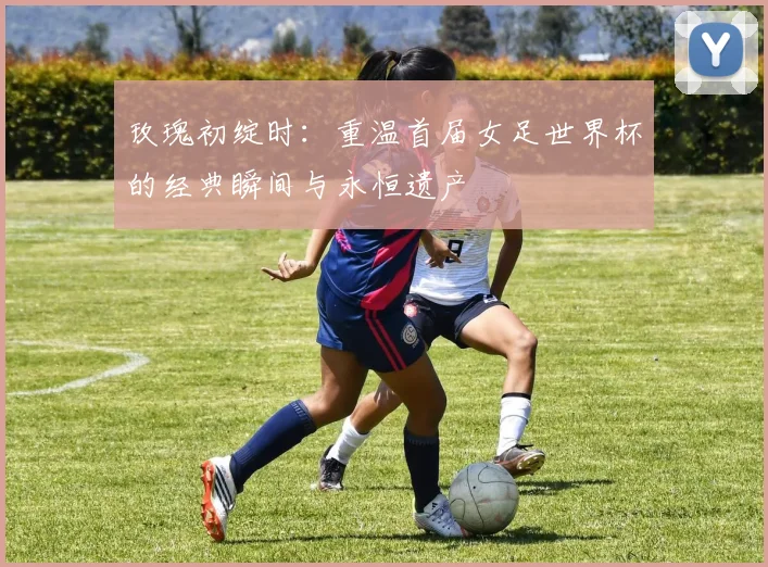 玫瑰初绽时:重温首届女足世界杯的经典瞬间与永恒遗产