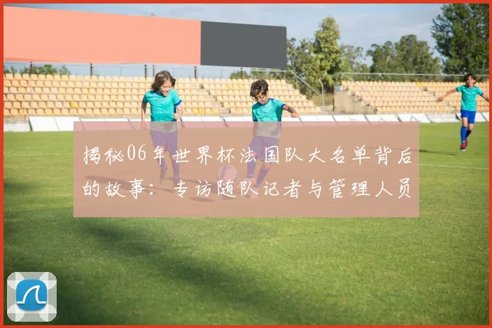 揭秘06年世界杯法国队大名单背后的故事:专访随队记者与管理人员