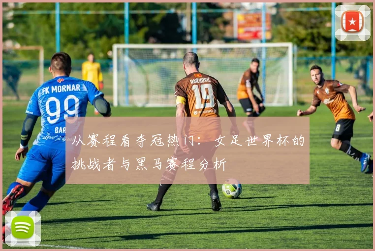 从赛程看夺冠热门：女足世界杯的挑战者与黑马赛程分析