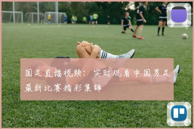 国足直播视频：实时观看中国男足最新比赛精彩集锦
