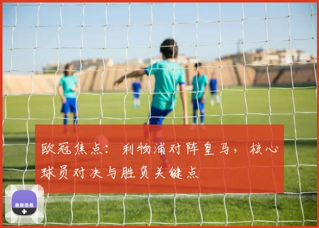 欧冠焦点：利物浦对阵皇马，核心球员对决与胜负关键点