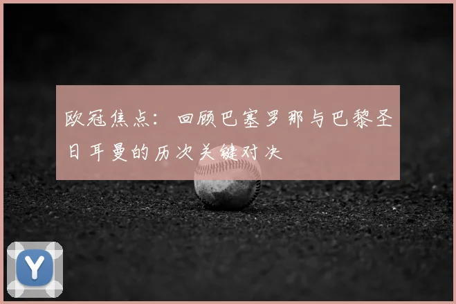 欧冠焦点：回顾巴塞罗那与巴黎圣日耳曼的历次关键对决