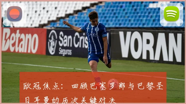 欧冠焦点：回顾巴塞罗那与巴黎圣日耳曼的历次关键对决