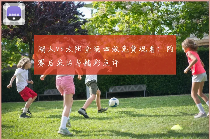 湖人vs太阳全场回放免费观看：附赛后采访与精彩点评