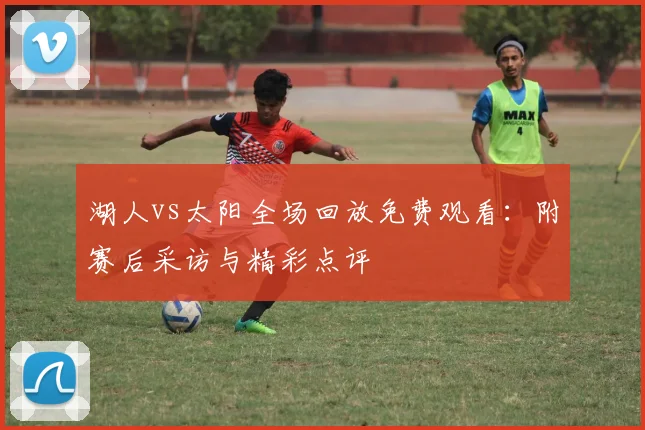 湖人vs太阳全场回放免费观看：附赛后采访与精彩点评