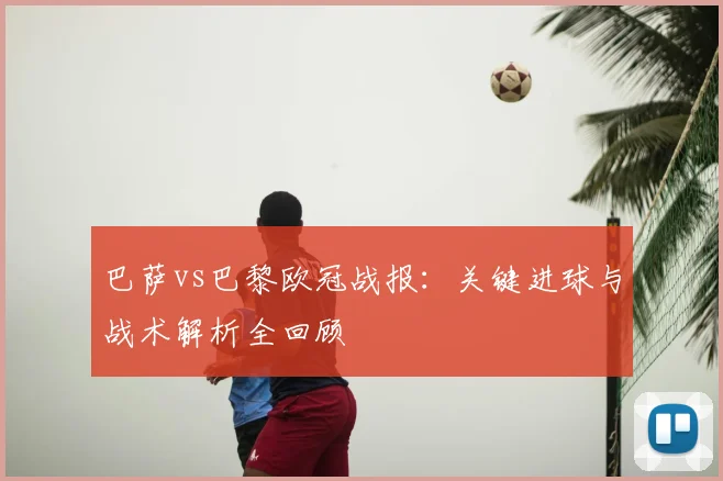 巴萨vs巴黎欧冠战报：关键进球与战术解析全回顾