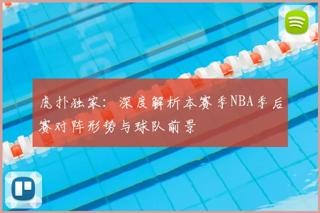 虎扑独家：深度解析本赛季NBA季后赛对阵形势与球队前景