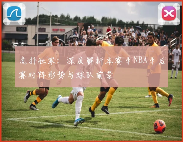 虎扑独家：深度解析本赛季NBA季后赛对阵形势与球队前景